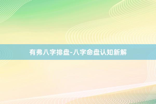有弗八字排盘-八字命盘认知新解
